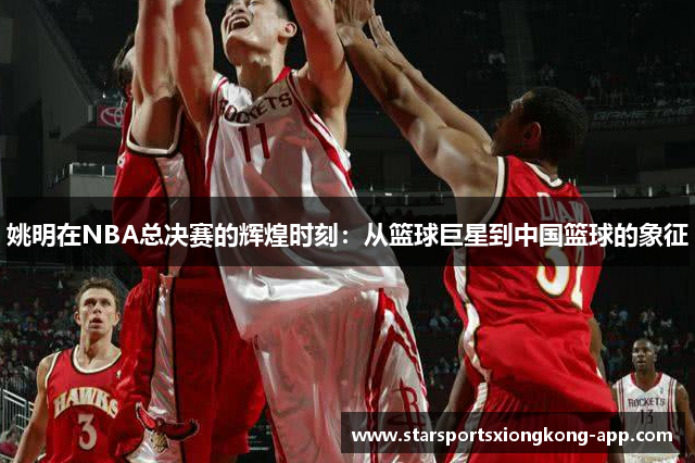 姚明在NBA总决赛的辉煌时刻：从篮球巨星到中国篮球的象征
