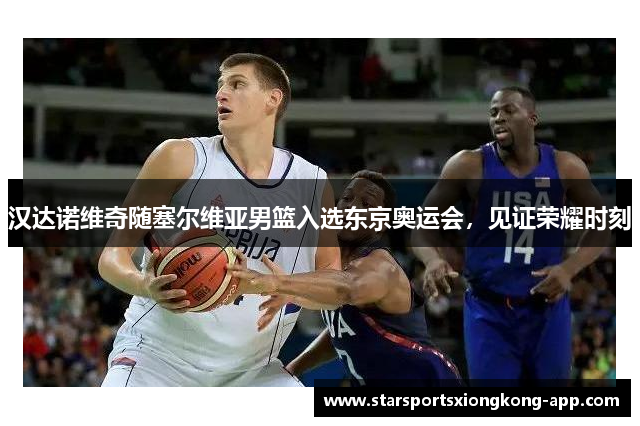 汉达诺维奇随塞尔维亚男篮入选东京奥运会，见证荣耀时刻