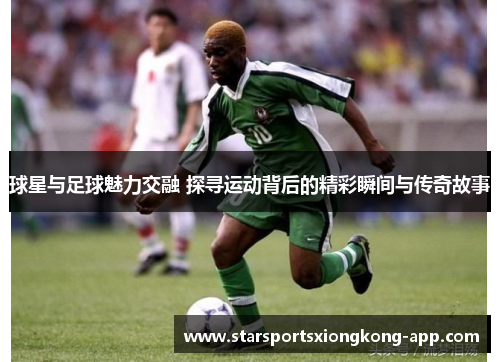 球星与足球魅力交融 探寻运动背后的精彩瞬间与传奇故事