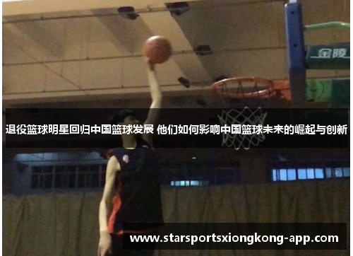 退役篮球明星回归中国篮球发展 他们如何影响中国篮球未来的崛起与创新